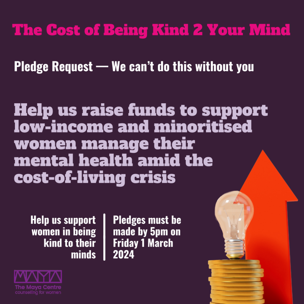Help us raise funds to support low-income and minoritised women manage their mental health amid the cost-of-living crisis The Cost of Being Kind 2 Your Mind Pledge Request — We can’t do this without you Help us support women in being kind to their minds Pledges must be made by 5pm on Friday 1 March 2024